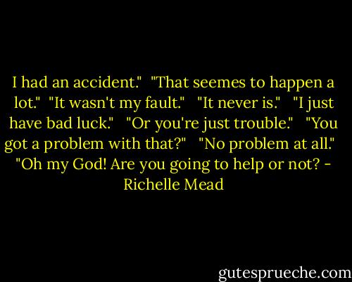 I had an accident."<br /><br />"That seemes to happen a lot."<br /><br />"It wasn't my fault."<br /> <br />"It never is."<br /> <br />"I just have bad luck."<br /> <br />"Or you're just trouble."<br /> <br />"You got a problem with that?"<br /> <br />"No problem at all."<br /> <br />"Oh my God! Are you going to help or not? - Richelle Mead