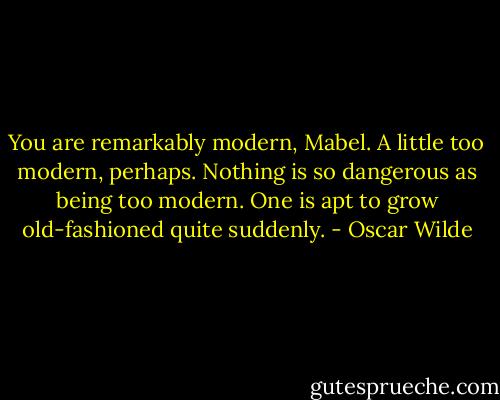 You are remarkably modern, Mabel. A little too modern, perhaps. Nothing is so dangerous as being too modern. One is apt to grow old-fashioned quite suddenly. - Oscar Wilde