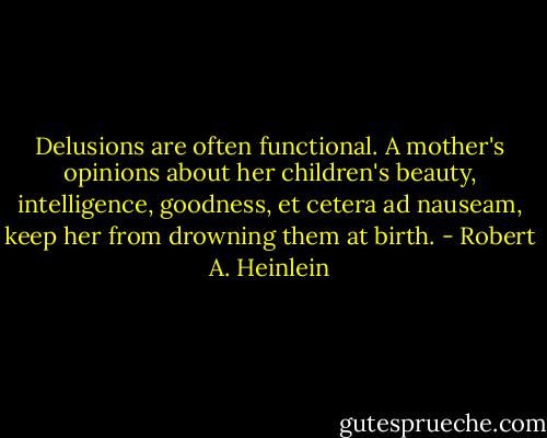 Delusions are often functional. A mother's opinions about her children's beauty, intelligence, goodness, et cetera ad nauseam, keep her from drowning them at birth. - Robert A. Heinlein