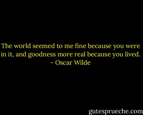 The world seemed to me fine because you were in it, and goodness more real because you lived. - Oscar Wilde