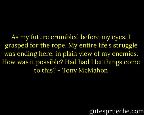 As my future crumbled before my eyes, I grasped for the rope. My entire life's struggle was ending here, in plain view of my enemies. How was it possible? Had had I let things come to this? - Tony McMahon