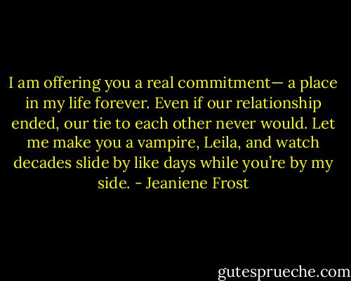I am offering you a real commitment— a place in my life forever. Even if our relationship ended, our tie to each other never would. Let me make you a vampire, Leila, and watch decades slide by like days while you’re by my side. - Jeaniene Frost