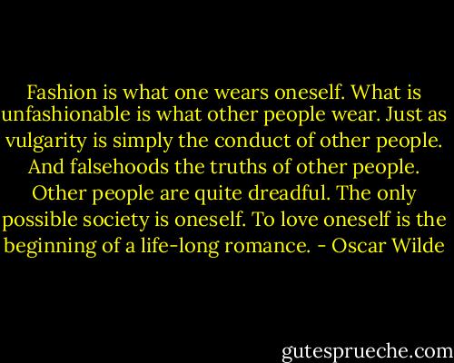 Fashion is what one wears oneself. What is unfashionable is what other people wear.<br />Just as vulgarity is simply the conduct of other people.<br />And falsehoods the truths of other people.<br />Other people are quite dreadful. The only possible society is oneself.<br />To love oneself is the beginning of a life-long romance. - Oscar Wilde