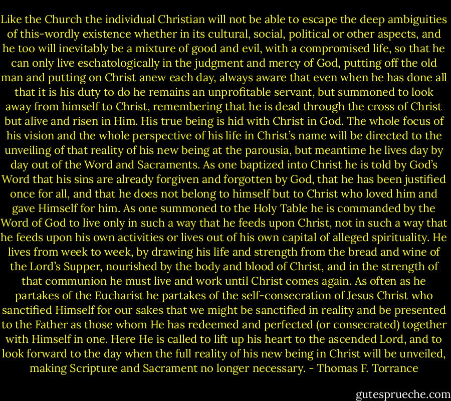 Like the Church the individual Christian will not be able to escape the deep ambiguities of this-wordly existence whether in its cultural, social, political or other aspects, and he too will inevitably be a mixture of good and evil, with a compromised life, so that he can only live eschatologically in the judgment and mercy of God, putting off the old man and putting on Christ anew each day, always aware that even when he has done all that it is his duty to do he remains an unprofitable servant, but summoned to look away from himself to Christ, remembering that he is dead through the cross of Christ but alive and risen in Him. His true being is hid with Christ in God.<br />The whole focus of his vision and the whole perspective of his life in Christ’s name will be directed to the unveiling of that reality of his new being at the parousia, but meantime he lives day by day out of the Word and Sacraments. As one baptized into Christ he is told by God’s Word that his sins are already forgiven and forgotten by God, that he has been justified once for all, and that he does not belong to himself but to Christ who loved him and gave Himself for him. As one summoned to the Holy Table he is commanded by the Word of God to live only in such a way that he feeds upon Christ, not in such a way that he feeds upon his own activities or lives out of his own capital of alleged spirituality. He lives from week to week, by drawing his life and strength from the bread and wine of the Lord’s Supper, nourished by the body and blood of Christ, and in the strength of that communion he must live and work until Christ comes again. As often as he partakes of the Eucharist he partakes of the self-consecration of Jesus Christ who sanctified Himself for our sakes that we might be sanctified in reality and be presented to the Father as those whom He has redeemed and perfected (or consecrated) together with Himself in one. Here He is called to lift up his heart to the ascended Lord, and to look forward to the day when the full reality of his new being in Christ will be unveiled, making Scripture and Sacrament no longer necessary. - Thomas F. Torrance