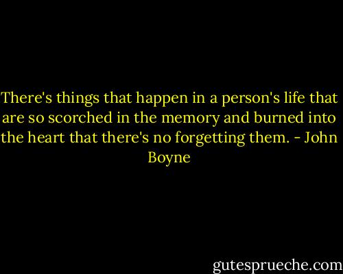 There's things that happen in a person's life that are so scorched in the memory and burned into the heart that there's no forgetting them. - John Boyne