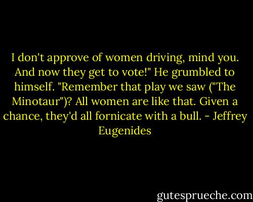 I don't approve of women driving, mind you. And now they get to vote!" He grumbled to himself. "Remember that play we saw ("The Minotaur")? All women are like that. Given a chance, they'd all fornicate with a bull. - Jeffrey Eugenides