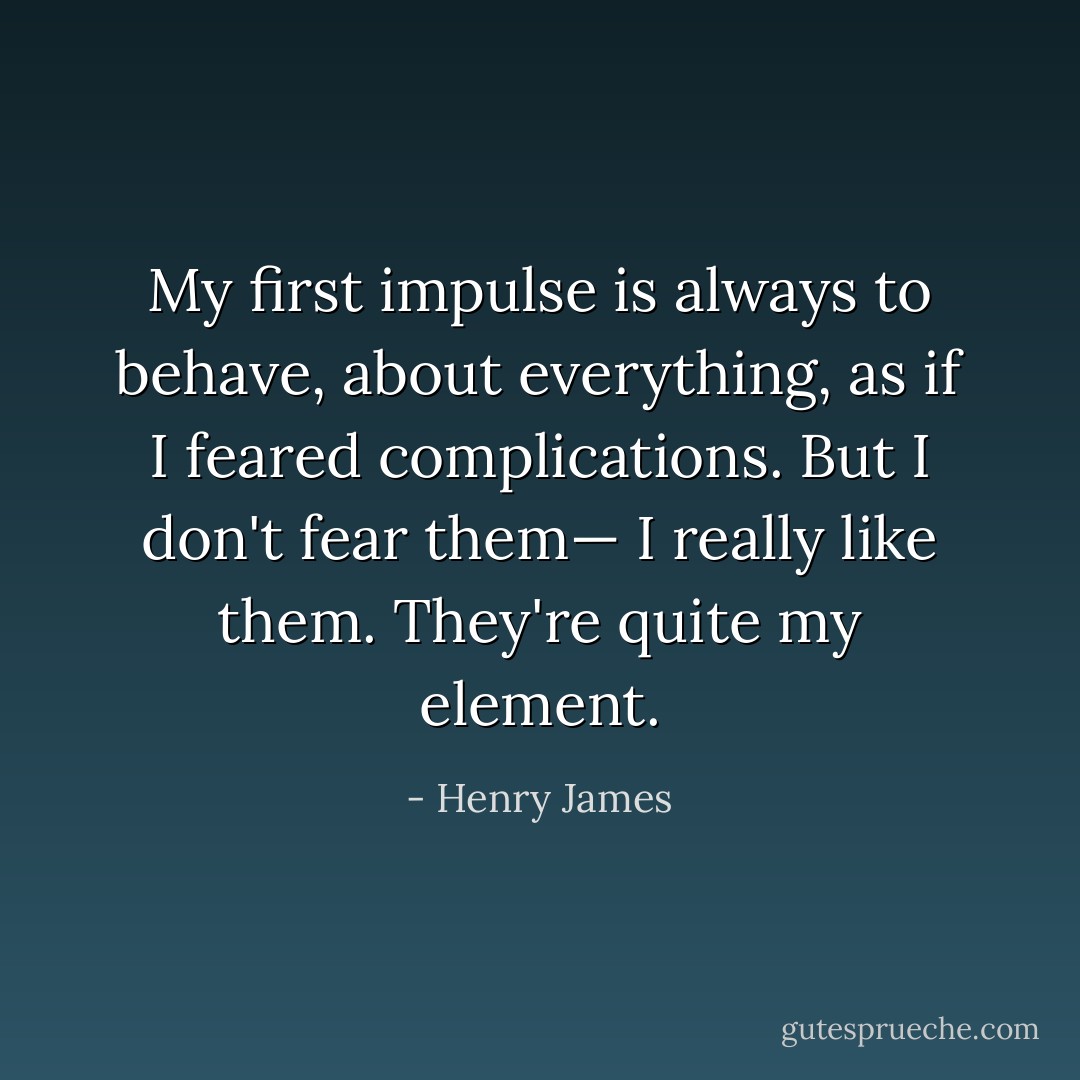 My first impulse is always to behave, about everything, as if I feared complications. But I don't fear them— I really like them. They're quite my element. - Henry James