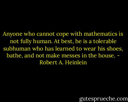 Anyone who cannot cope with mathematics is not fully human. At best, he is a tolerable subhuman who has learned to wear his shoes, bathe, and not make messes in the house. - Robert A. Heinlein