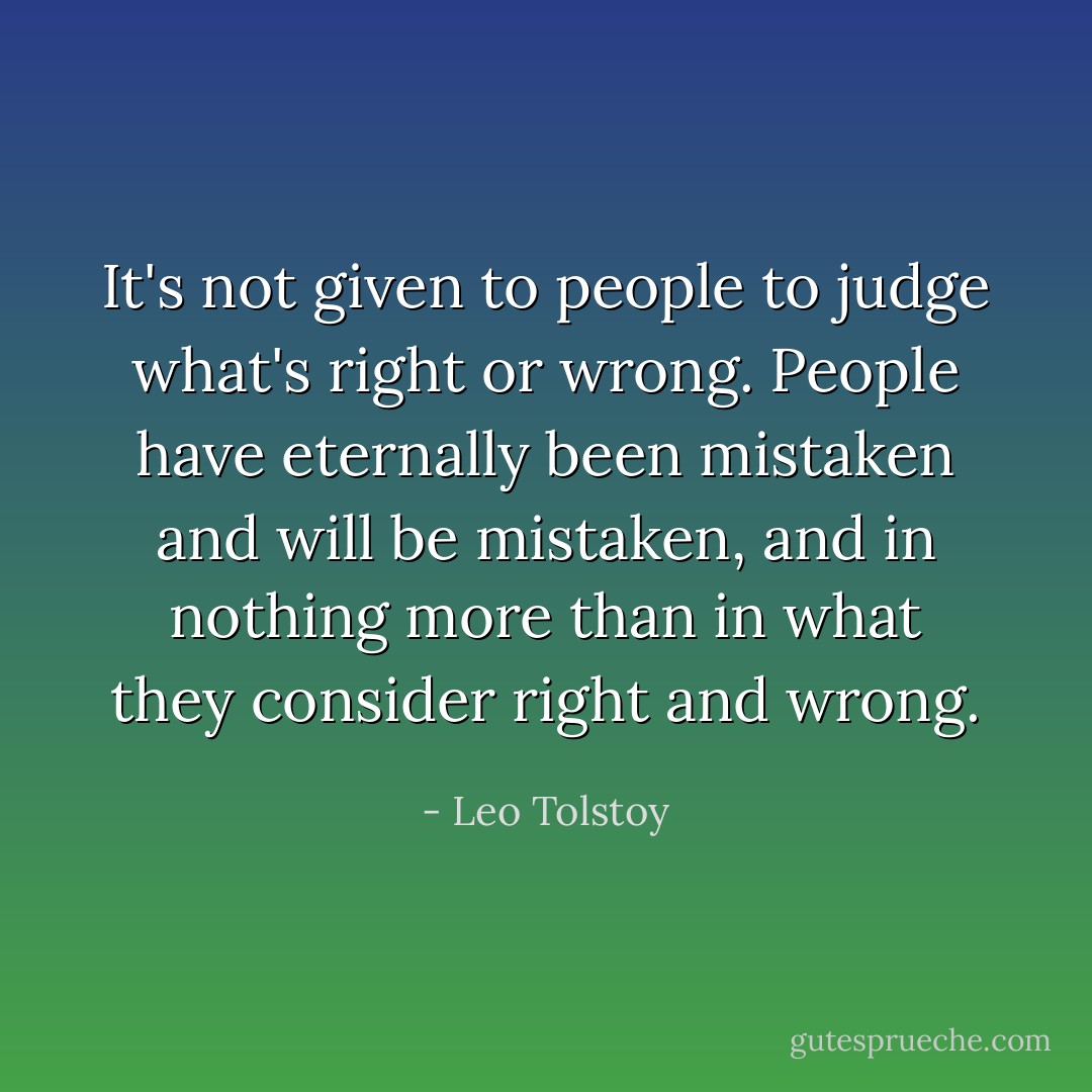 It's not given to people to judge what's right or wrong. People have eternally been mistaken and will be mistaken, and in nothing more than in what they consider right and wrong. - Leo Tolstoy