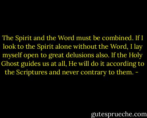 The Spirit and the<br />Word must be combined. If I look to the Spirit alone without the Word, I lay myself open to great delusions<br />also. If the Holy Ghost guides us at all, He will do it according to the Scriptures and never contrary to them. - 