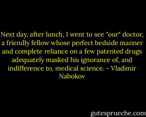 Next day, after lunch, I went to see "our" doctor, a friendly fellow whose perfect bedside manner and complete reliance on a few patented drugs adequately masked his ignorance of, and indifference to, medical science. - Vladimir Nabokov