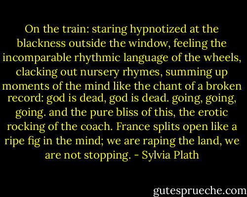 On the train: staring hypnotized at the blackness outside the window, feeling the incomparable rhythmic language of the wheels, clacking out nursery rhymes, summing up moments of the mind like the chant of a broken record: god is dead, god is dead. going, going, going. and the pure bliss of this, the erotic rocking of the coach. France splits open like a ripe fig in the mind; we are raping the land, we are not stopping. - Sylvia Plath