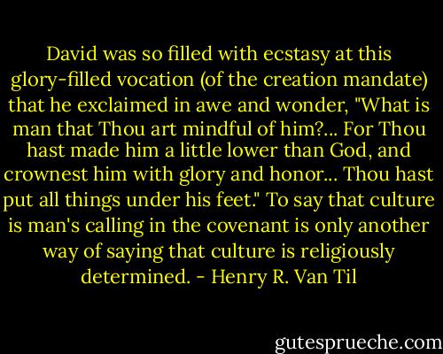 David was so filled with ecstasy at this glory-filled vocation (of the creation mandate) that he exclaimed in awe and wonder, "What is man that Thou art mindful of him?... For Thou hast made him a little lower than God, and crownest him with glory and honor... Thou hast put all things under his feet." To say that culture is man's calling in the covenant is only another way of saying that culture is religiously determined. - Henry R. Van Til