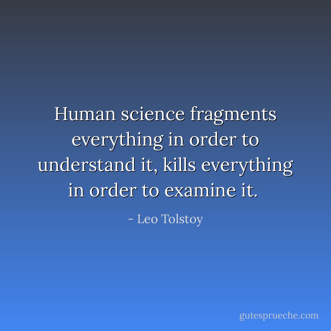 Human science fragments everything in order to understand it, kills everything in order to examine it.  - Leo Tolstoy