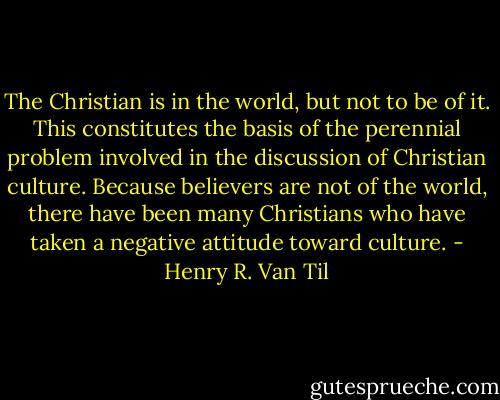 The Christian is in the world, but not to be of it. This constitutes the basis of the perennial problem involved in the discussion of Christian culture. Because believers are not of the world, there have been many Christians who have taken a negative attitude toward culture. - Henry R. Van Til