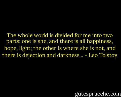 The whole world is divided for me into two parts: one is she, and there is all happiness, hope, light; the other is where she is not, and there is dejection and darkness... - Leo Tolstoy