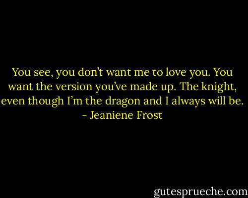 You see, you don’t want me to love you. You want the version you’ve made up. The knight, even though I’m the dragon and I always will be. - Jeaniene Frost