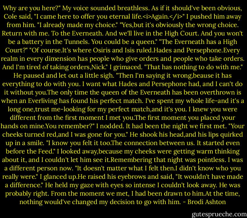 Why are you here?" My voice sounded breathless.<br />As if it should've been obvious, Cole said, "I came here to offer you eternal life.<i>Again.</i>"<br />I pushed him away from him. "I already made my choice."<br />"Yes,but it's obviously the wrong choice. Return with me. To the Everneath. And we'll live in the High Court. And you won't be a battery in the Tunnels. You could be a queen."<br />"The Everneath has a High Court?"<br />"Of course.It's where Osiris and Isis ruled.Hades and Persephone.Every realm in every dimension has people who give orders and people who take orders. And I'm tired of taking orders,Nick."<br />I grimaced. "That has nothing to do with me."<br />He paused and let out a little sigh. "Then I'm saying it wrong,beause it has everything to do with you. I want what Hades and Persephone had, and I can't do it without you.The only time the queen of the Everneath has been overthrown is when an Everliving has found his perfect match. I've spent my whole life-and it's a long one,trust me-looking for my perfect match,and it's you. I knew you were different from the first moment I met you.The first moment you placed your hands on mine.You remember?"<br />I nodded. It had been the night we first met.<br />"Your cheeks turned red,and I was gone for you." He shook his head,and his lips quirked up in a smile. "I know you felt it too.The connection between us. It started even before the Feed."<br />I looked away,because my cheeks were getting warm thinking about it, and I couldn't let him see it.Remembering that night was pointless. I was a different person now. "It doesn't matter what I felt then.I didn't know who you really were."<br />I glanced up.He raised his eyebrows and said, "It wouldn't have made a difference."<br />He held my gaze with eyes so intense I couldn't look away. He was probably right. From the moment we met, I had been drawn to him.At the time, nothing would've changed my decision to go with him. - Brodi Ashton
