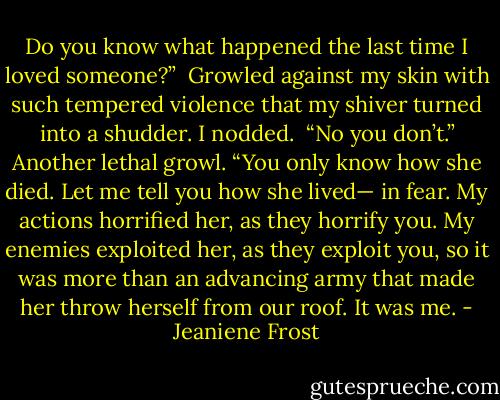 Do you know what happened the last time I loved someone?”<br /><br />Growled against my skin with such tempered violence that my shiver turned into a shudder. I nodded.<br /><br />“No you don’t.” Another lethal growl. “You only know how she died. Let me tell you how she lived— in fear. My actions horrified her, as they horrify you. My enemies exploited her, as they exploit you, so it was more than an advancing army that made her throw herself from our roof. It was me. - Jeaniene Frost