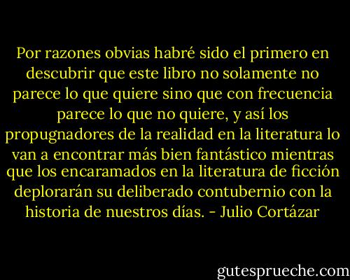 Por razones obvias habré sido el primero en descubrir que este libro no solamente no parece lo que quiere sino que con frecuencia parece lo que no quiere, y así los propugnadores de la realidad en la literatura lo van a encontrar más bien fantástico mientras que los encaramados en la literatura de ficción deplorarán su deliberado contubernio con la historia de nuestros días. - Julio Cortázar