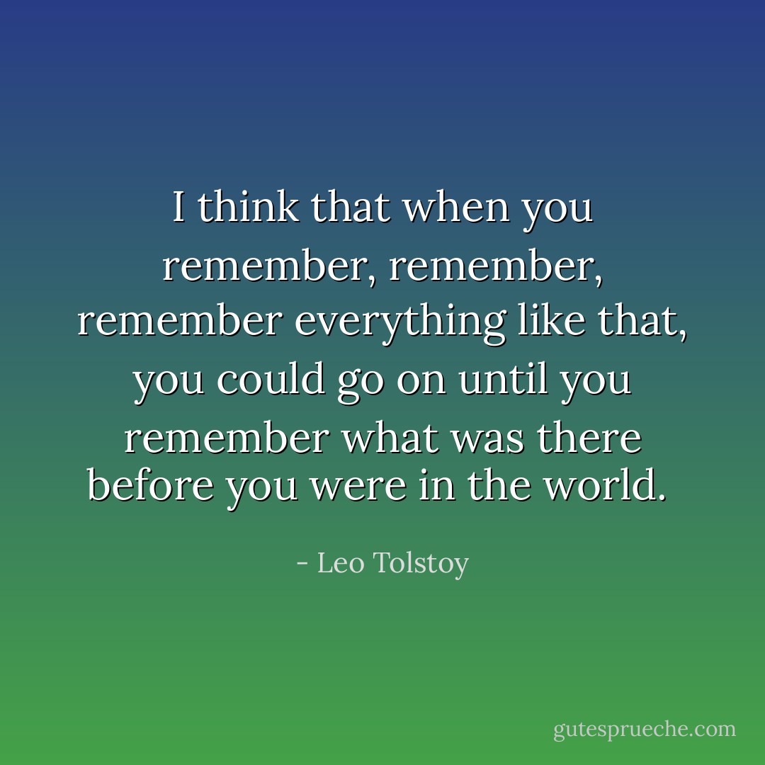 I think that when you remember, remember, remember everything like that, you could go on until you remember what was there before you were in the world.  - Leo Tolstoy