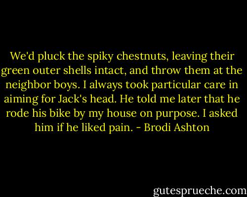 We'd pluck the spiky chestnuts, leaving their green outer shells intact, and throw them at the neighbor boys.<br />I always took particular care in aiming for Jack's head. He told me later that he rode his bike by my house on purpose. I asked him if he liked pain. - Brodi Ashton