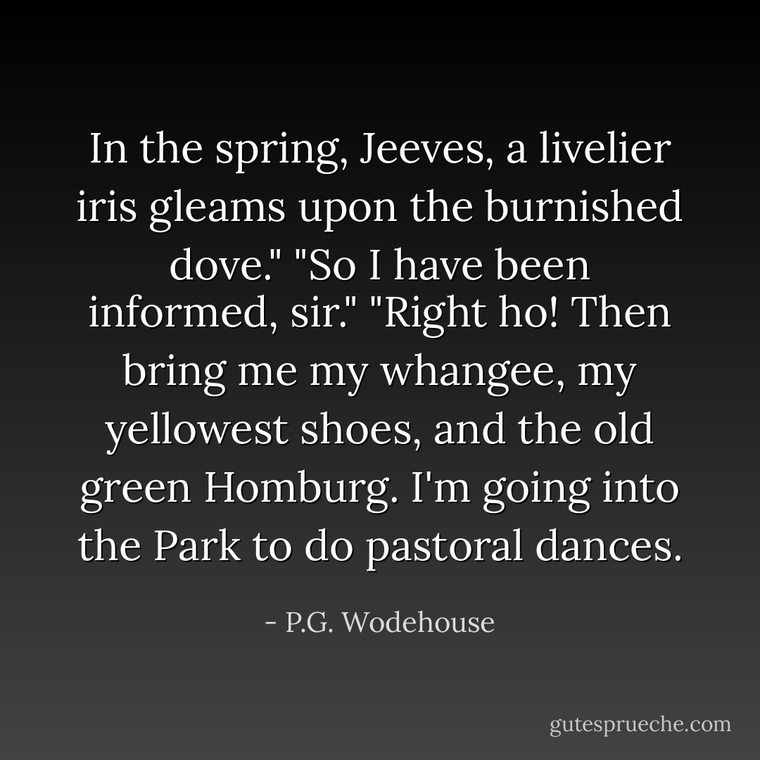 In the spring, Jeeves, a livelier iris gleams upon the burnished dove."<br />"So I have been informed, sir."<br />"Right ho! Then bring me my whangee, my yellowest shoes, and the old green Homburg. I'm going into the Park to do pastoral dances. - P.G. Wodehouse