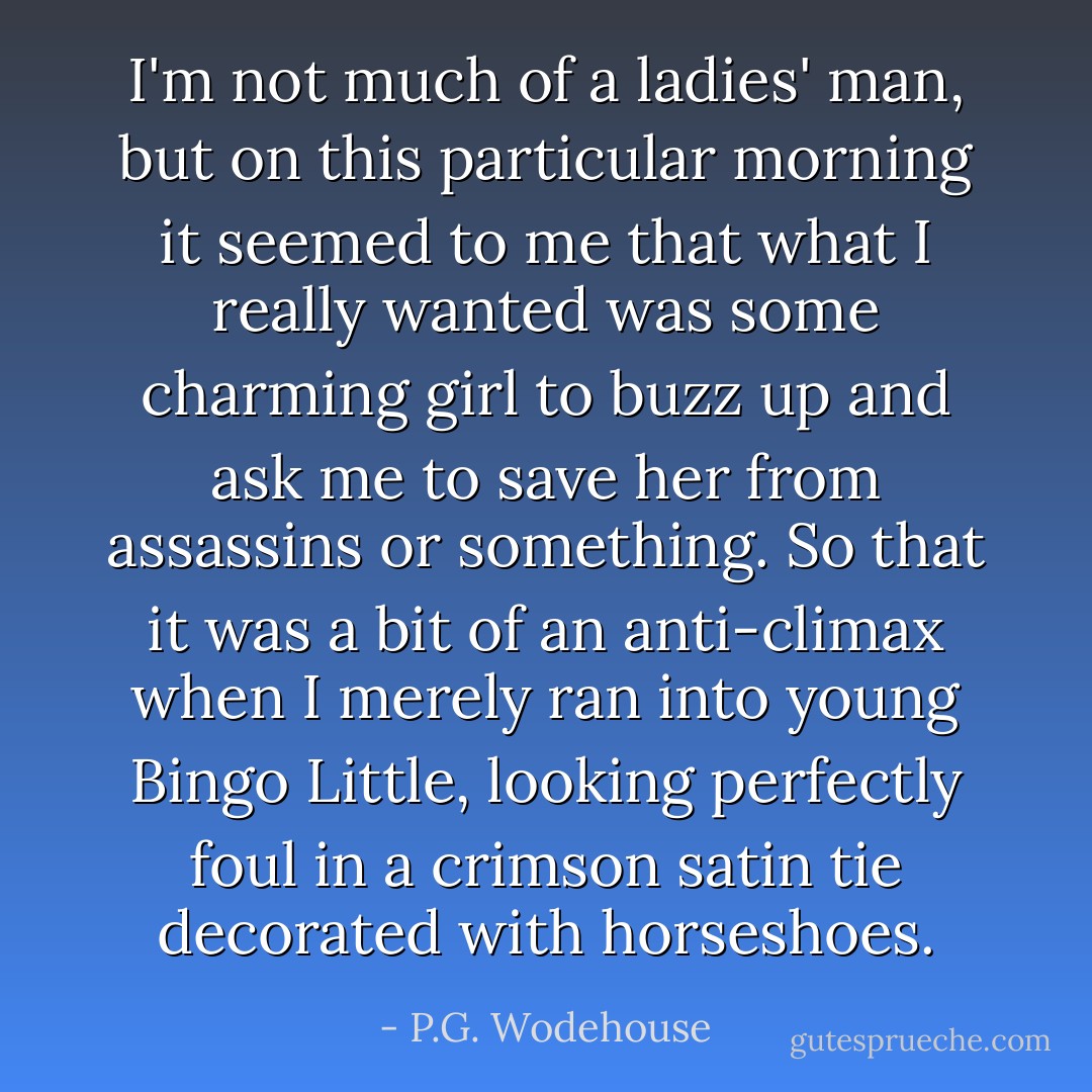 I'm not much of a ladies' man, but on this particular morning it seemed to me that what I really wanted was some charming girl to buzz up and ask me to save her from assassins or something. So that it was a bit of an anti-climax when I merely ran into young Bingo Little, looking perfectly foul in a crimson satin tie decorated with horseshoes. - P.G. Wodehouse