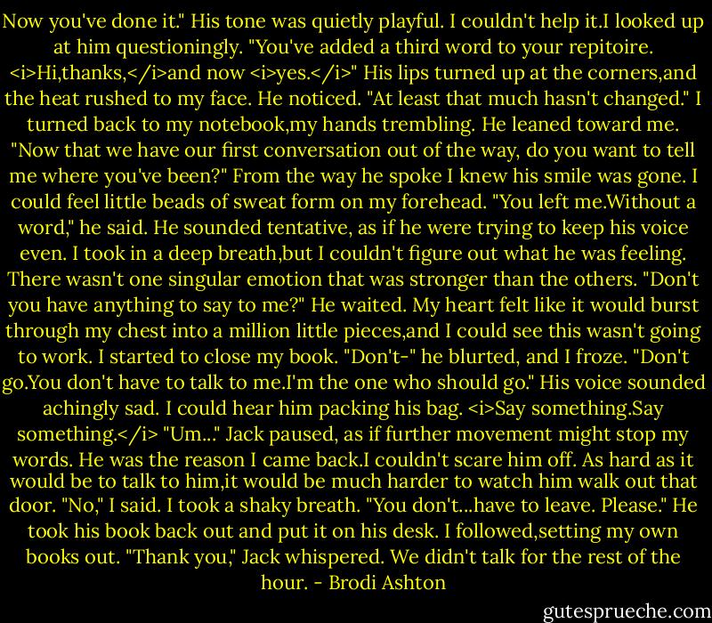 Now you've done it." His tone was quietly playful.<br />I couldn't help it.I looked up at him questioningly.<br />"You've added a third word to your repitoire. <i>Hi,thanks,</i>and now <i>yes.</i>" His lips turned up at the corners,and the heat rushed to my face. He noticed. "At least that much hasn't changed."<br />I turned back to my notebook,my hands trembling.<br />He leaned toward me. "Now that we have our first conversation out of the way, do you want to tell me where you've been?" From the way he spoke I knew his smile was gone.<br />I could feel little beads of sweat form on my forehead.<br />"You left me.Without a word," he said. He sounded tentative, as if he were trying to keep his voice even. I took in a deep breath,but I couldn't figure out what he was feeling. There wasn't one singular emotion that was stronger than the others. "Don't you have anything to say to me?"<br />He waited. My heart felt like it would burst through my chest into a million little pieces,and I could see this wasn't going to work.<br />I started to close my book.<br />"Don't-" he blurted, and I froze. "Don't go.You don't have to talk to me.I'm the one who should go." His voice sounded achingly sad. I could hear him packing his bag.<br /><i>Say something.Say something.</i> "Um..."<br />Jack paused, as if further movement might stop my words.<br />He was the reason I came back.I couldn't scare him off. As hard as it would be to talk to him,it would be much harder to watch him walk out that door. "No," I said. I took a shaky breath. "You don't...have to leave. Please."<br />He took his book back out and put it on his desk. I followed,setting my own books out.<br />"Thank you," Jack whispered.<br />We didn't talk for the rest of the hour. - Brodi Ashton
