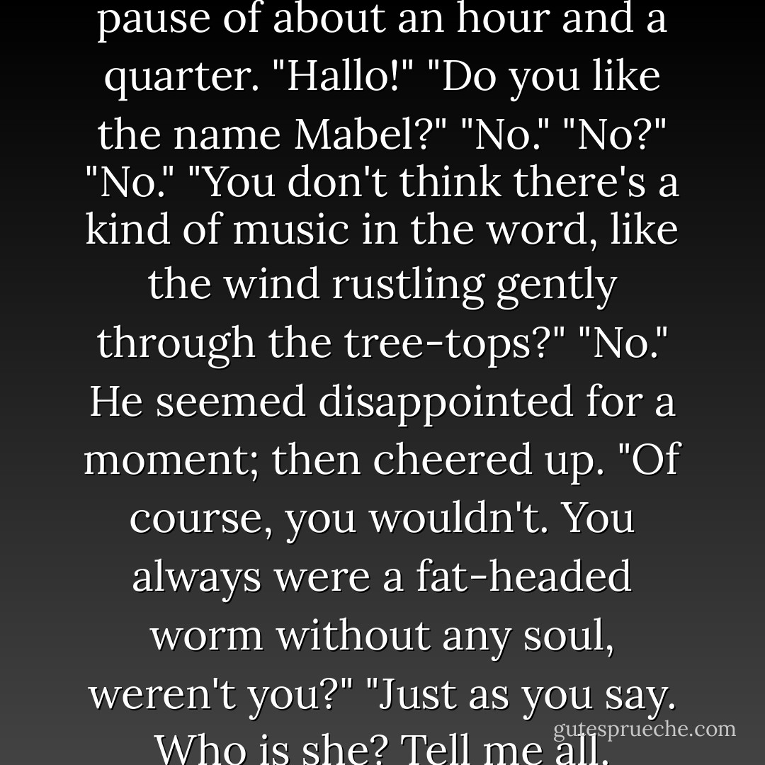 I say, Bertie," he said, after a pause of about an hour and a quarter.<br />"Hallo!"<br />"Do you like the name Mabel?"<br />"No."<br />"No?"<br />"No."<br />"You don't think there's a kind of music in the word, like the wind rustling gently through the tree-tops?"<br />"No."<br />He seemed disappointed for a moment; then cheered up.<br />"Of course, you wouldn't. You always were a fat-headed worm without any soul, weren't you?"<br />"Just as you say. Who is she? Tell me all. - P.G. Wodehouse