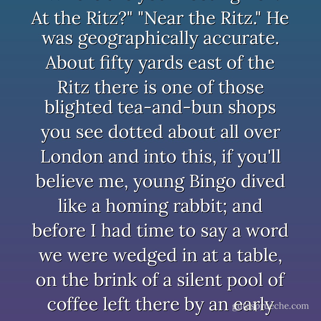A ripe suggestion," I said. "Where are you meeting her? At the Ritz?"<br />"Near the Ritz."<br />He was geographically accurate. About fifty yards east of the Ritz there is one of those blighted tea-and-bun shops you see dotted about all over London and into this, if you'll believe me, young Bingo dived like a homing rabbit; and before I had time to say a word we were wedged in at a table, on the brink of a silent pool of coffee left there by an early luncher. - P.G. Wodehouse