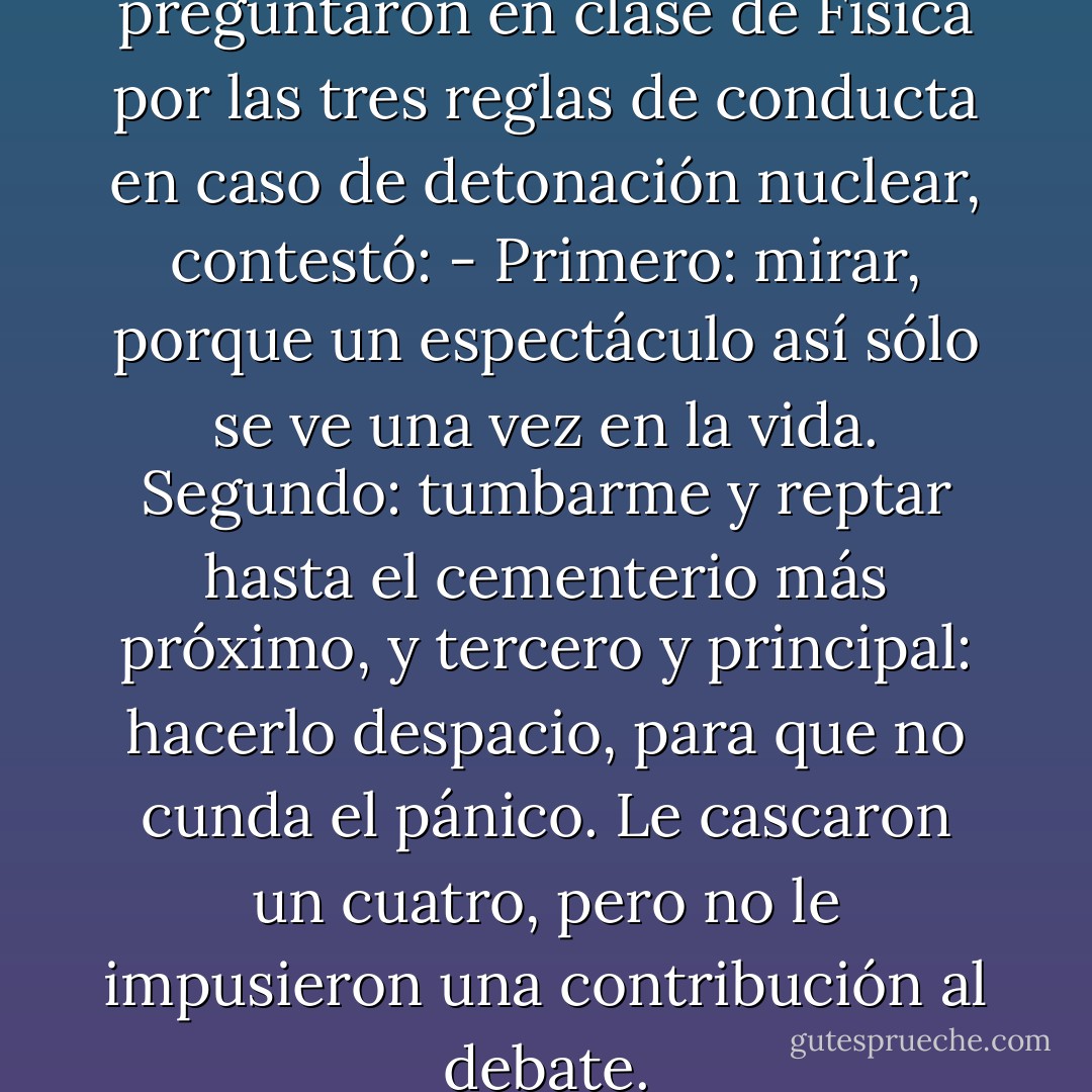 El Pelos, cuando le preguntaron en clase de Física por las tres reglas de conducta en caso de detonación nuclear, contestó:<br />- Primero: mirar, porque un espectáculo así sólo se ve una vez en la vida. Segundo: tumbarme y reptar hasta el cementerio más próximo, y tercero y principal: hacerlo despacio, para que no cunda el pánico.<br />Le cascaron un cuatro, pero no le impusieron una contribución al debate. - Thomas Brussig