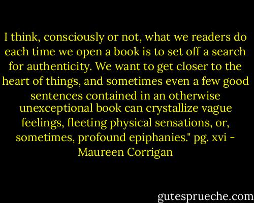 I think, consciously or not, what we readers do each time we open a book is to set off a search for authenticity. We want to get closer to the heart of things, and sometimes even a few good sentences contained in an otherwise unexceptional book can crystallize vague feelings, fleeting physical sensations, or, sometimes, profound epiphanies." pg. xvi - Maureen Corrigan
