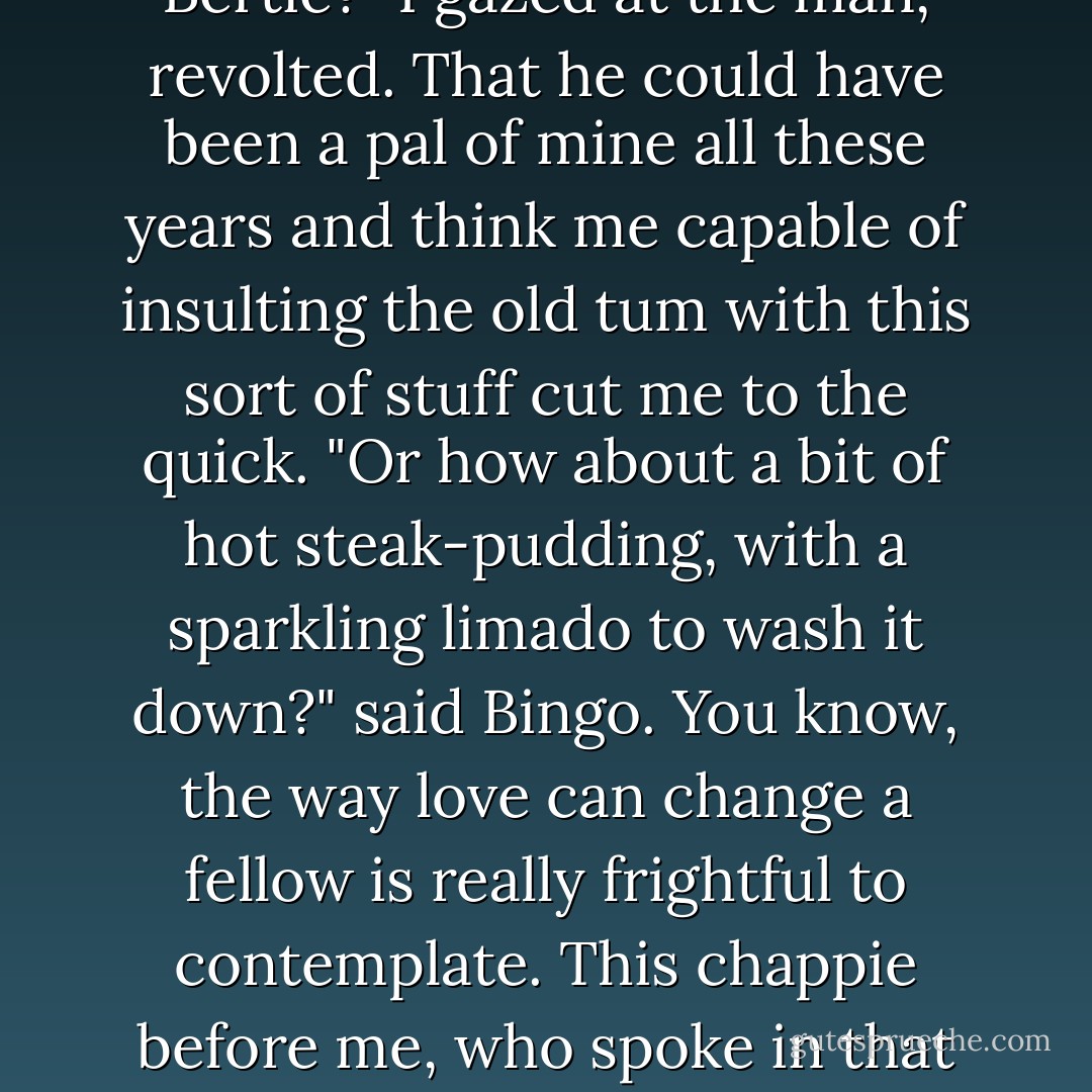 You see I'm wearing the tie," said Bingo.<br />"It suits you beautiful," said the girl.<br />Personally, if anyone had told me that a tie like that suited me, I should have risen and struck them on the mazzard, regardless of their age and sex; but poor old Bingo simply got all flustered with gratification, and smirked in the most gruesome manner.<br />"Well, what's it going to be today?" asked the girl, introducing the business touch into the conversation.<br />Bingo studied the menu devoutly.<br />"I'll have a cup of cocoa, cold veal and ham pie, slice of fruit cake, and a macaroon. Same for you, Bertie?"<br />I gazed at the man, revolted. That he could have been a pal of mine all these years and think me capable of insulting the old tum with this sort of stuff cut me to the quick.<br />"Or how about a bit of hot steak-pudding, with a sparkling limado to wash it down?" said Bingo.<br />You know, the way love can change a fellow is really frightful to contemplate. This chappie before me, who spoke in that absolutely careless way of macaroons and limado, was the man I had seen in happier days telling the head-waiter at Claridge's exactly how he wanted the chef to prepare the sole frite au gourmet au champignons, and saying he would jolly well sling it back if it wasn't just right. Ghastly! Ghastly!<br />A roll and butter and a small coffee seemed the only things on the list that hadn't been specially prepared by the nastier-minded members of the Borgia family for people they had a particular grudge against, so I chose them, and Mabel hopped it. - P.G. Wodehouse
