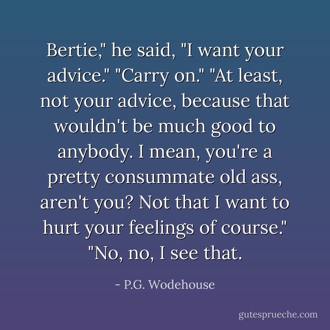Bertie," he said, "I want your advice."<br />"Carry on."<br />"At least, not your advice, because that wouldn't be much good to anybody. I mean, you're a pretty consummate old ass, aren't you? Not that I want to hurt your feelings of course."<br />"No, no, I see that. - P.G. Wodehouse