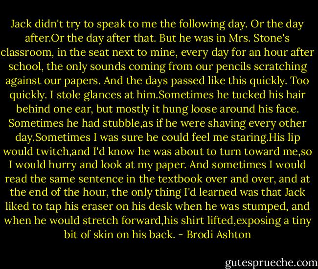 Jack didn't try to speak to me the following day. Or the day after.Or the day after that.<br />But he was in Mrs. Stone's classroom, in the seat next to mine, every day for an hour after school, the only sounds coming from our pencils scratching against our papers. And the days passed like this quickly. Too quickly.<br />I stole glances at him.Sometimes he tucked his hair behind one ear, but mostly it hung loose around his face. Sometimes he had stubble,as if he were shaving every other day.Sometimes I was sure he could feel me staring.His lip would twitch,and I'd know he was about to turn toward me,so I would hurry and look at my paper.<br />And sometimes I would read the same sentence in the textbook over and over, and at the end of the hour, the only thing I'd learned was that Jack liked to tap his eraser on his desk when he was stumped, and when he would stretch forward,his shirt lifted,exposing a tiny bit of skin on his back. - Brodi Ashton