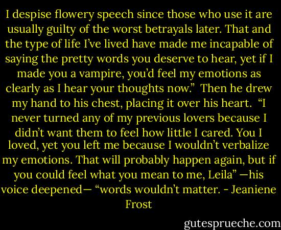 I despise flowery speech since those who use it are usually guilty of the worst betrayals later. That and the type of life I’ve lived have made me incapable of saying the pretty words you deserve to hear, yet if I made you a vampire, you’d feel my emotions as clearly as I hear your thoughts now.”<br /><br />Then he drew my hand to his chest, placing it over his heart.<br /><br />“I never turned any of my previous lovers because I didn’t want them to feel how little I cared. You I loved, yet you left me because I wouldn’t verbalize my emotions. That will probably happen again, but if you could feel what you mean to me, Leila” —his voice deepened— “words wouldn’t matter. - Jeaniene Frost