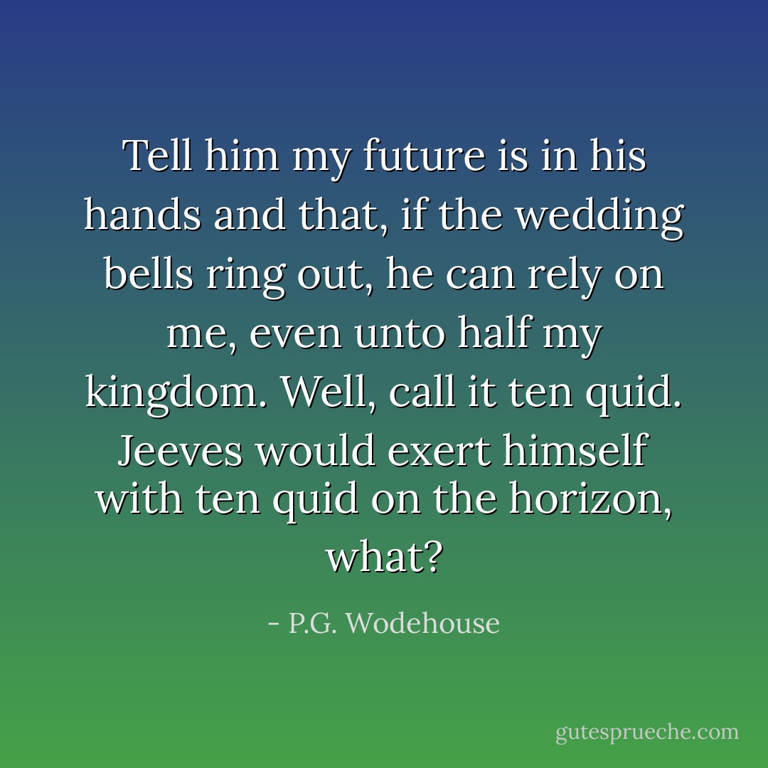 Tell him my future is in his hands and that, if the wedding bells ring out, he can rely on me, even unto half my kingdom. Well, call it ten quid. Jeeves would exert himself with ten quid on the horizon, what? - P.G. Wodehouse