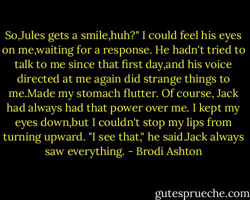 So,Jules gets a smile,huh?"<br />I could feel his eyes on me,waiting for a response. He hadn't tried to talk to me since that first day,and his voice directed at me again did strange things to me.Made my stomach flutter. Of course, Jack had always had that power over me.<br />I kept my eyes down,but I couldn't stop my lips from turning upward.<br />"I see that," he said.Jack always saw everything. - Brodi Ashton