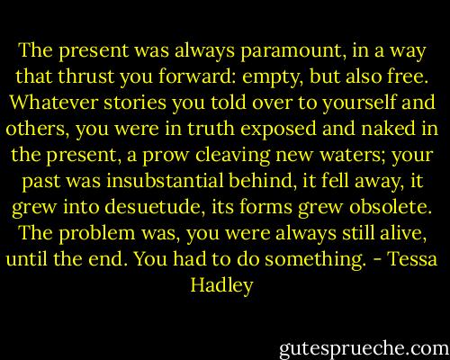 The present was always paramount, in a way that thrust you forward: empty, but also free. Whatever stories you told over to yourself and others, you were in truth exposed and naked in the present, a prow cleaving new waters; your past was insubstantial behind, it fell away, it grew into desuetude, its forms grew obsolete. The problem was, you were always still alive, until the end. You had to do something. - Tessa Hadley