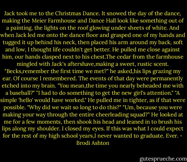 Jack took me to the Christmas Dance.<br />It snowed the day of the dance, making the Meier Farmhouse and Dance Hall look like something out of a painting, the lights on the roof glowing under sheets of white. And when Jack led me onto the dance floor and grasped one of my hands and tugged it up behind his neck, then placed his arm around my back, soft and low, I thought life couldn't get better.<br />He pulled me close against him, our hands clasped next to his chest.The cedar from the farmhouse mingled with Jack's aftershave,making a sweet, rustic scent.<br />"Becks,remember the first time we met?" he asked,his lips grazing my ear.<br />Of course I remembered. The events of that day were permanently etched into my brain. "You mean,the time you nearly beheaded me with a baseball?"<br />"I had to do something to get the new girl's attention."<br />"A simple 'hello' would have worked."<br />He pulled me in tighter, as if that were possible. "Why did we wait so long to do this?"<br />"Um, because you were making your way through the entire cheerleading squad?"<br />He looked at me for a few moments, then shook his head and leaned in to brush his lips along my shoulder.<br />I closed my eyes. If this was what I could expect for the rest of my high school years,I never wanted to graduate.<br />Ever. - Brodi Ashton