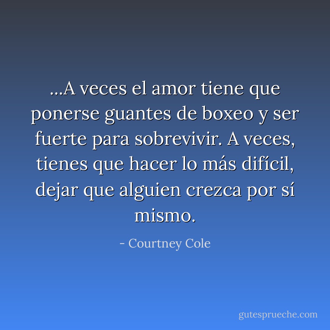 ...A veces el amor tiene que ponerse guantes de boxeo y ser fuerte para sobrevivir. A veces, tienes que hacer lo más difícil, dejar que alguien crezca por sí mismo. - Courtney Cole