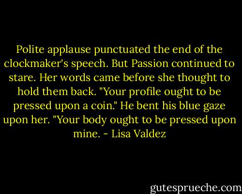 Polite applause punctuated the end of the clockmaker's speech. But Passion continued to stare. Her<br />words came before she thought to hold them back. "Your profile ought to be pressed upon a coin."<br />He bent his blue gaze upon her. "Your body ought to be pressed upon mine. - Lisa Valdez