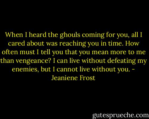 When I heard the ghouls coming for you, all I cared about was reaching you in time. How often must I tell you that you mean more to me than vengeance? I can live without defeating my enemies, but I cannot live without you. - Jeaniene Frost