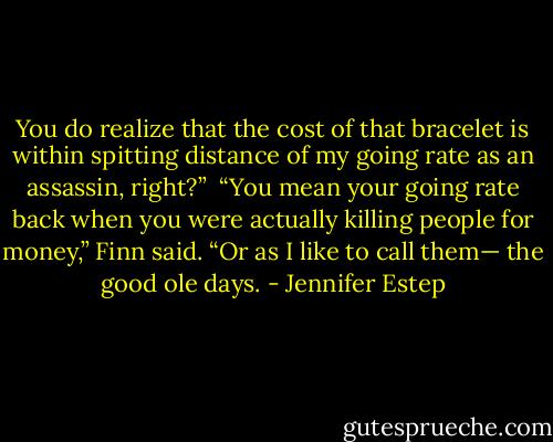 You do realize that the cost of that bracelet is within spitting distance of my going rate as an assassin, right?” <br />“You mean your going rate back when you were actually killing people for money,” Finn said. “Or as I like to call them— the good ole days. - Jennifer Estep