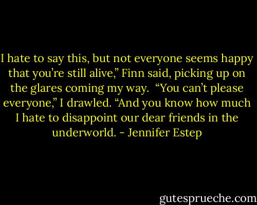 I hate to say this, but not everyone seems happy that you’re still alive,” Finn said, picking up on the glares coming my way. <br />“You can’t please everyone,” I drawled. “And you know how much I hate to disappoint our dear friends in the underworld. - Jennifer Estep