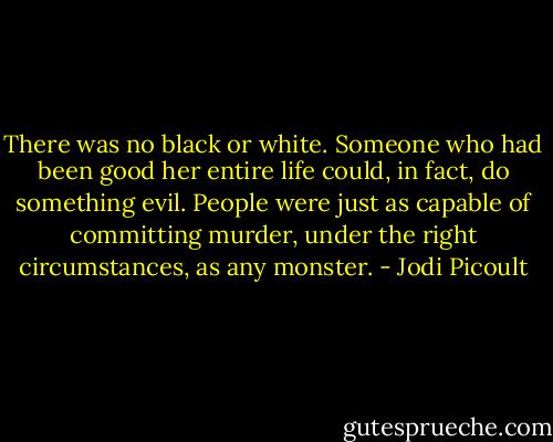 There was no black or white. Someone who had been good her entire life could, in fact, do something evil. People were just as capable of committing murder, under the right circumstances, as any monster. - Jodi Picoult