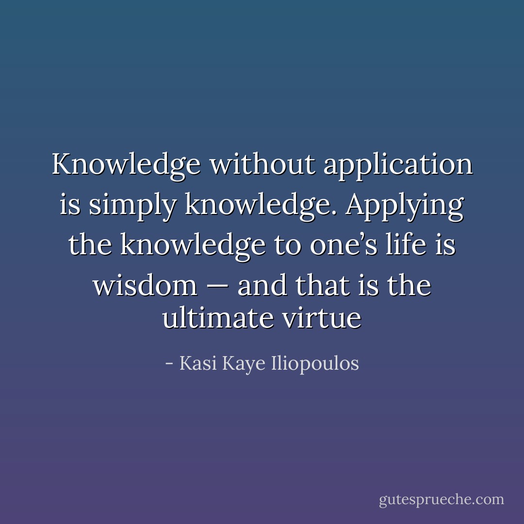 Knowledge without application is simply knowledge. Applying the knowledge to one’s life is wisdom — and that is the ultimate virtue - Kasi Kaye Iliopoulos