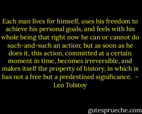 Each man lives for himself, uses his freedom to achieve his personal goals, and feels with his whole being that right now he can or cannot do such-and-such an action; but as soon as he does it, this action, committed at a certain moment in time, becomes irreversible, and makes itself the property of history, in which is has not a free but a predestined significance.  - Leo Tolstoy