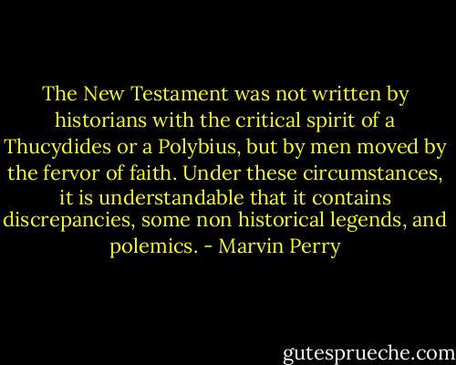 The New Testament was not written by historians with the critical spirit of a Thucydides or a Polybius, but by men moved by the fervor of faith. Under these circumstances, it is understandable that it contains discrepancies, some non historical legends, and polemics. - Marvin Perry